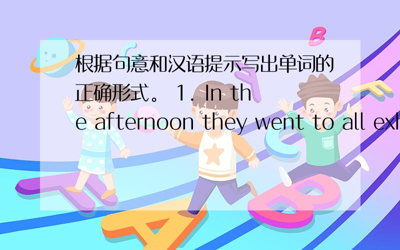 根据句意和汉语提示写出单词的正确形式。 1. In the afternoon they went to all exh