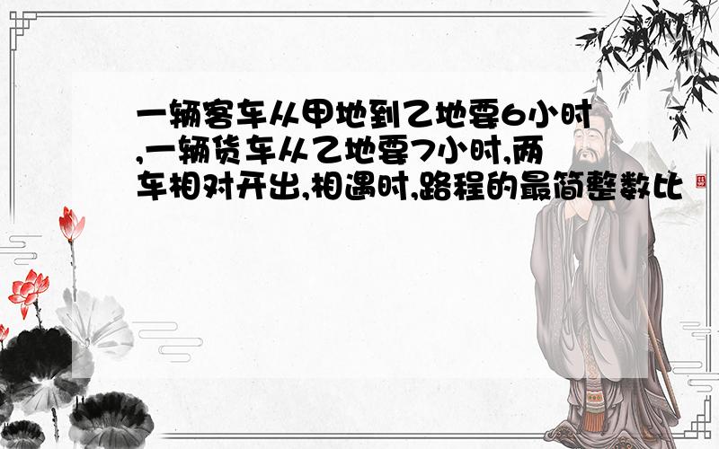 一辆客车从甲地到乙地要6小时,一辆货车从乙地要7小时,两车相对开出,相遇时,路程的最简整数比