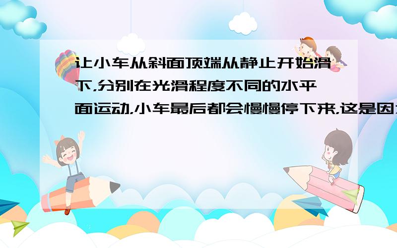 让小车从斜面顶端从静止开始滑下，分别在光滑程度不同的水平面运动，小车最后都会慢慢停下来，这是因为______，得到的结论