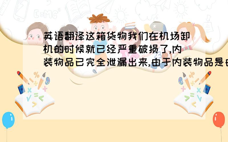 英语翻译这箱货物我们在机场卸机的时候就已经严重破损了,内装物品已完全泄漏出来,由于内装物品是由食物和洗头水装在一起,破损