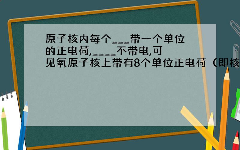 原子核内每个___带一个单位的正电荷,____不带电,可见氧原子核上带有8个单位正电荷（即核电荷数）,