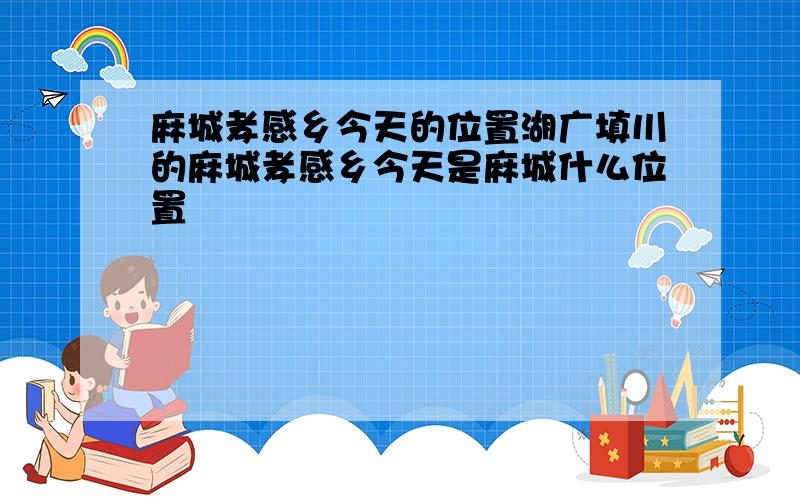 麻城孝感乡今天的位置湖广填川的麻城孝感乡今天是麻城什么位置