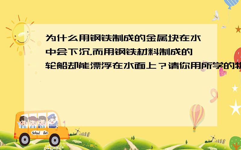 为什么用钢铁制成的金属块在水中会下沉，而用钢铁材料制成的轮船却能漂浮在水面上？请你用所学的物理知识进行解释．（ρ钢铁=7