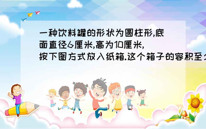 一种饮料罐的形状为圆柱形,底面直径6厘米,高为10厘米,按下图方式放入纸箱.这个箱子的容积至少是多少