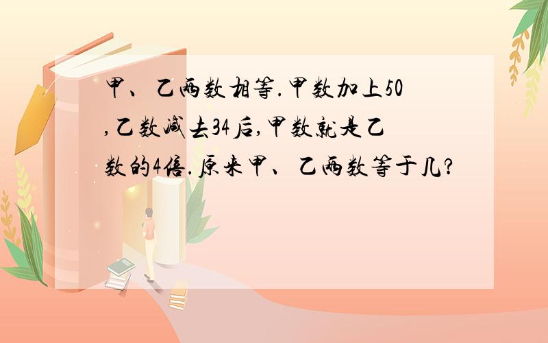 甲、乙两数相等.甲数加上50,乙数减去34后,甲数就是乙数的4倍.原来甲、乙两数等于几?