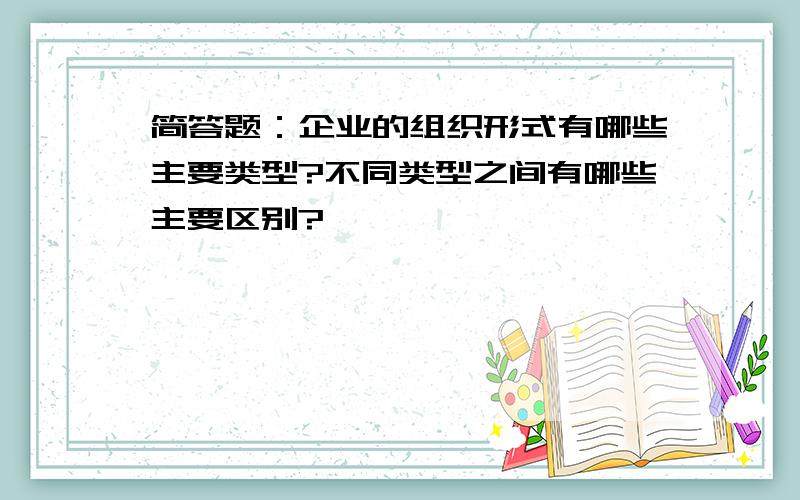 简答题：企业的组织形式有哪些主要类型?不同类型之间有哪些主要区别?