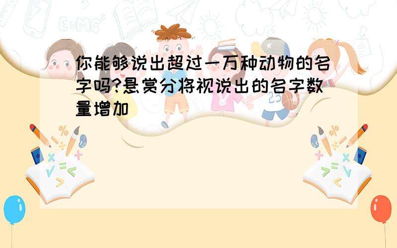 你能够说出超过一万种动物的名字吗?悬赏分将视说出的名字数量增加