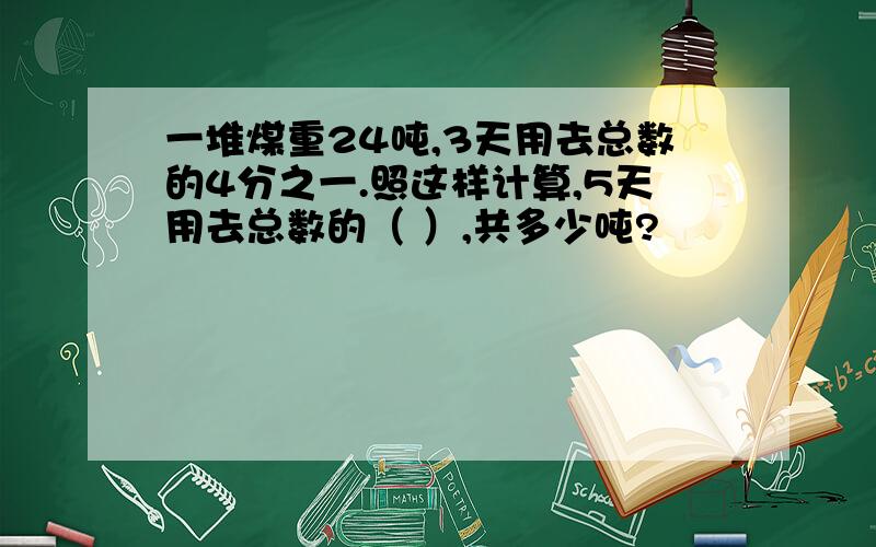 一堆煤重24吨,3天用去总数的4分之一.照这样计算,5天用去总数的（ ）,共多少吨?