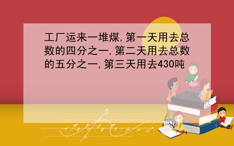 工厂运来一堆煤,第一天用去总数的四分之一,第二天用去总数的五分之一,第三天用去430吨