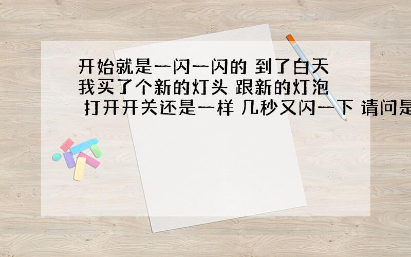 开始就是一闪一闪的 到了白天我买了个新的灯头 跟新的灯泡 打开开关还是一样 几秒又闪一下 请问是什么问题?排气扇开关又没