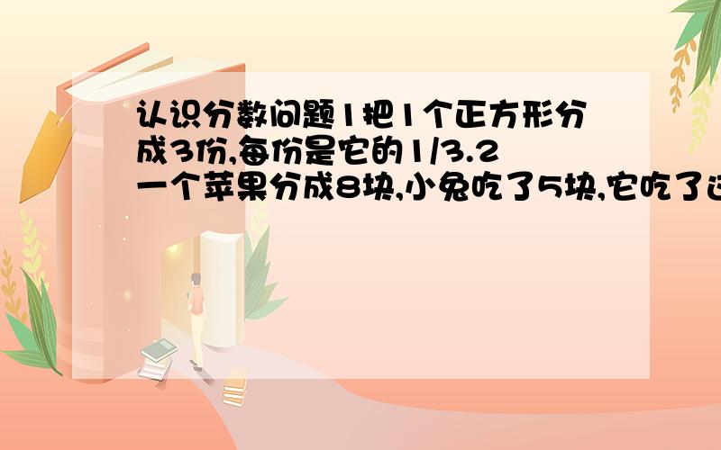 认识分数问题1把1个正方形分成3份,每份是它的1/3.2一个苹果分成8块,小兔吃了5块,它吃了这个苹果的5/8.3把一个