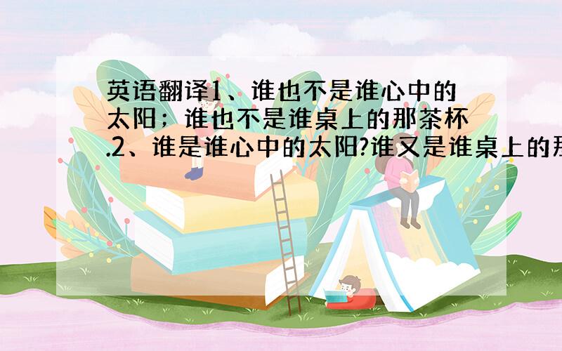 英语翻译1、谁也不是谁心中的太阳；谁也不是谁桌上的那茶杯.2、谁是谁心中的太阳?谁又是谁桌上的那茶杯?PS：不限语种.越