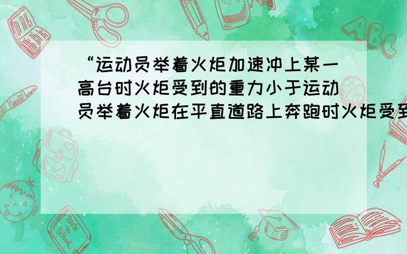 “运动员举着火炬加速冲上某一高台时火炬受到的重力小于运动员举着火炬在平直道路上奔跑时火炬受到的重力.”为什么是小于?