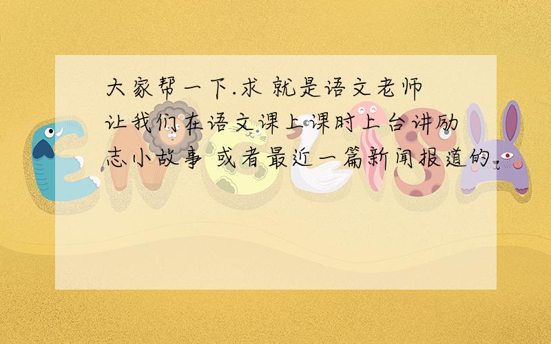 大家帮一下.求 就是语文老师让我们在语文课上课时上台讲励志小故事 或者最近一篇新闻报道的