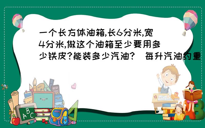 一个长方体油箱,长6分米,宽4分米,做这个油箱至少要用多少铁皮?能装多少汽油?（每升汽油约重