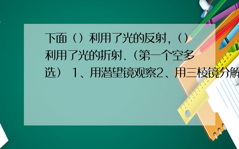 下面（）利用了光的反射,（）利用了光的折射.（第一个空多选） 1、用潜望镜观察2、用三棱镜分解白光