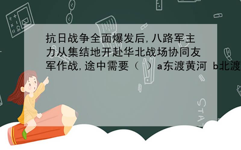 抗日战争全面爆发后,八路军主力从集结地开赴华北战场协同友军作战,途中需要（ ）a东渡黄河 b北渡长江c跨