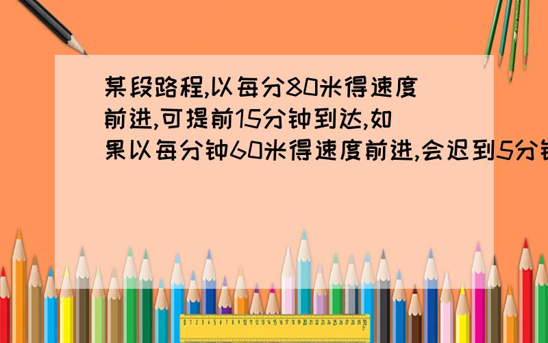 某段路程,以每分80米得速度前进,可提前15分钟到达,如果以每分钟60米得速度前进,会迟到5分钟,这段路程