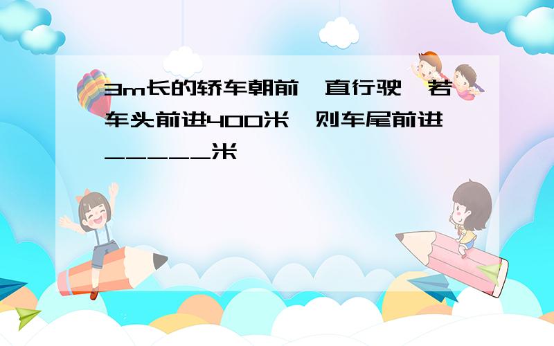 3m长的轿车朝前一直行驶,若车头前进400米,则车尾前进_____米