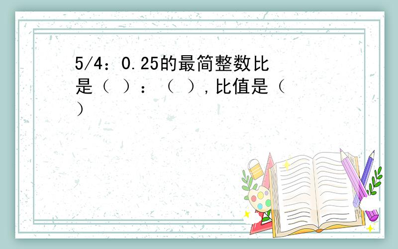 5/4：0.25的最简整数比是（ ）：（ ）,比值是（ ）