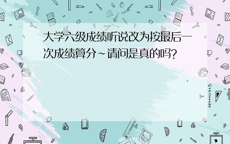 大学六级成绩听说改为按最后一次成绩算分~请问是真的吗?