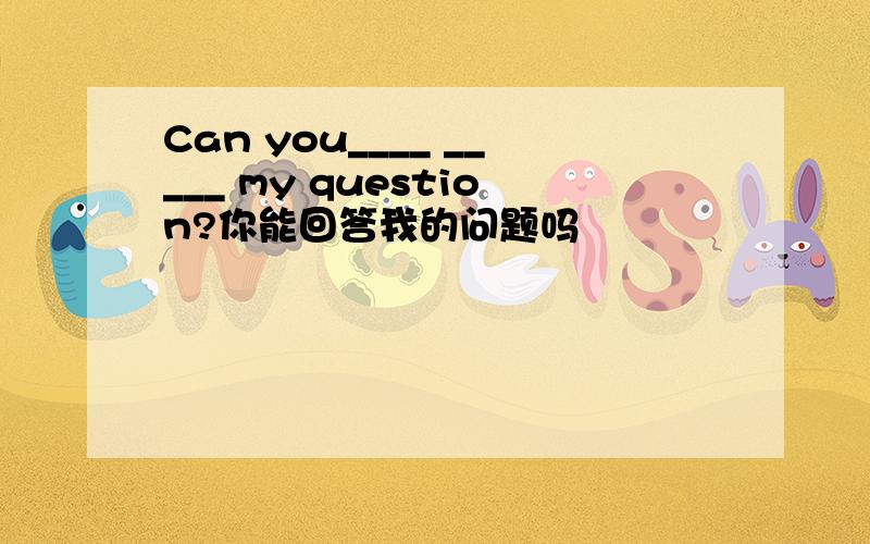 Can you____ _____ my question?你能回答我的问题吗