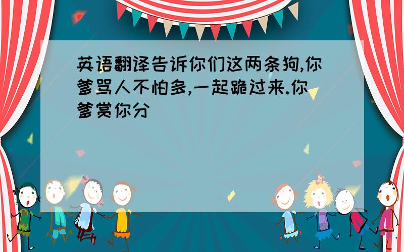 英语翻译告诉你们这两条狗,你爹骂人不怕多,一起跪过来.你爹赏你分