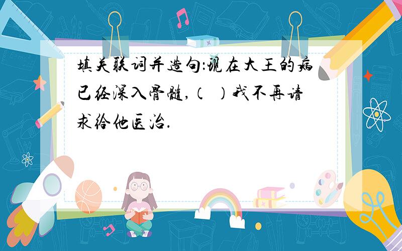 填关联词并造句：现在大王的病已经深入骨髓,（ ）我不再请求给他医治.