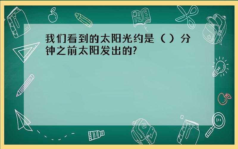 我们看到的太阳光约是（ ）分钟之前太阳发出的?