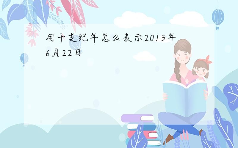 用干支纪年怎么表示2013年6月22日