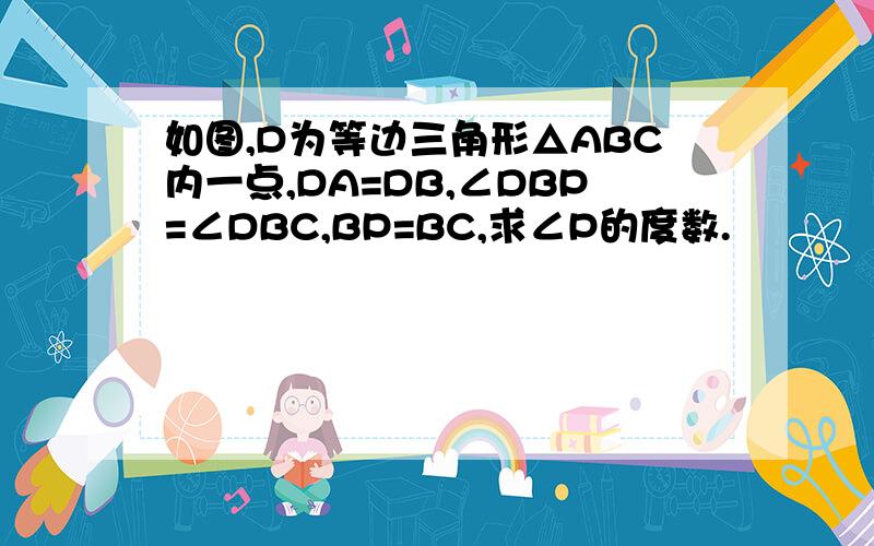 如图,D为等边三角形△ABC内一点,DA=DB,∠DBP=∠DBC,BP=BC,求∠P的度数.