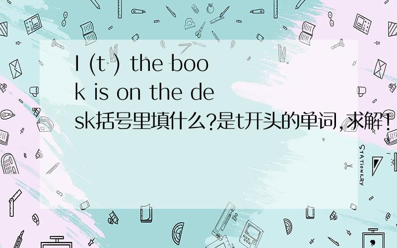 I (t ) the book is on the desk括号里填什么?是t开头的单词,求解!