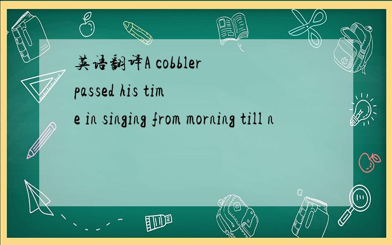 英语翻译A cobbler passed his time in singing from morning till n