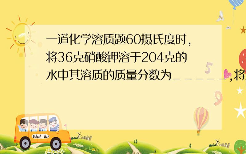 一道化学溶质题60摄氏度时,将36克硝酸钾溶于204克的水中其溶质的质量分数为_____,将此溶液平均分成两份（1）取第