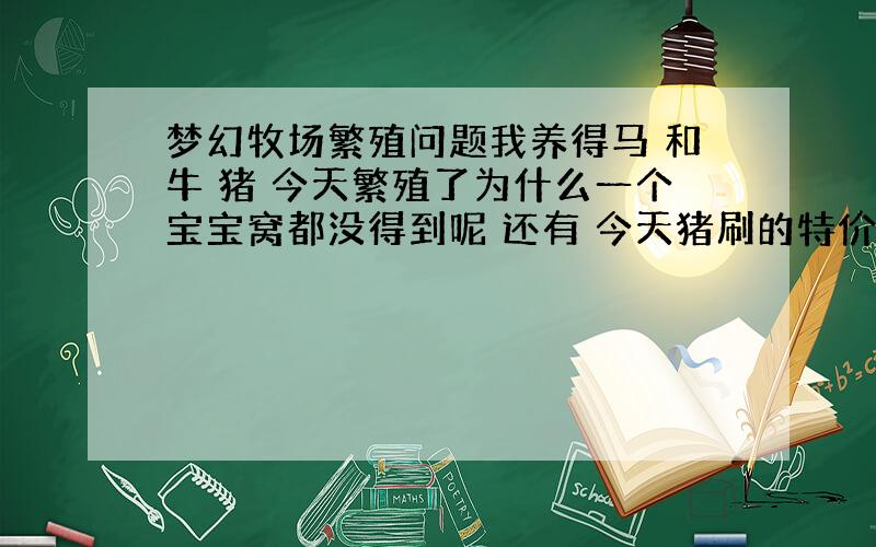 梦幻牧场繁殖问题我养得马 和牛 猪 今天繁殖了为什么一个宝宝窝都没得到呢 还有 今天猪刷的特价 是进21万 我的刚成年卖