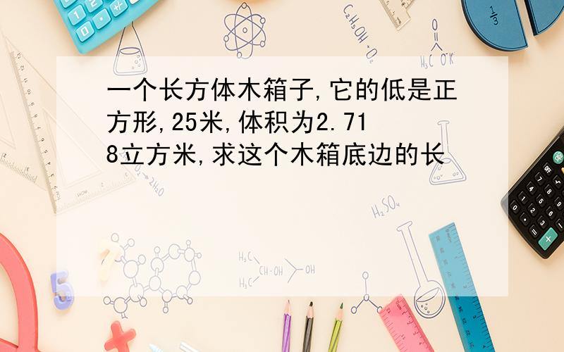 一个长方体木箱子,它的低是正方形,25米,体积为2.718立方米,求这个木箱底边的长