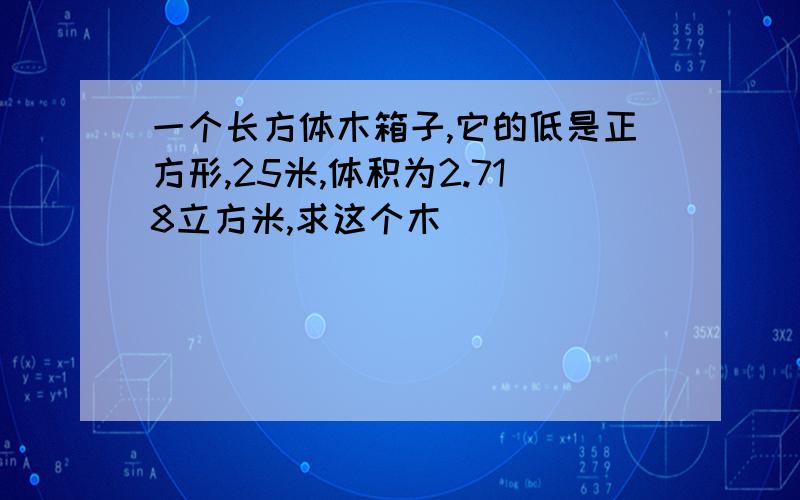 一个长方体木箱子,它的低是正方形,25米,体积为2.718立方米,求这个木