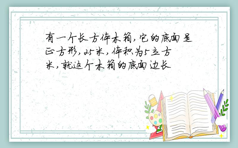 有一个长方体木箱,它的底面是正方形,25米,体积为5立方米,就这个木箱的底面边长