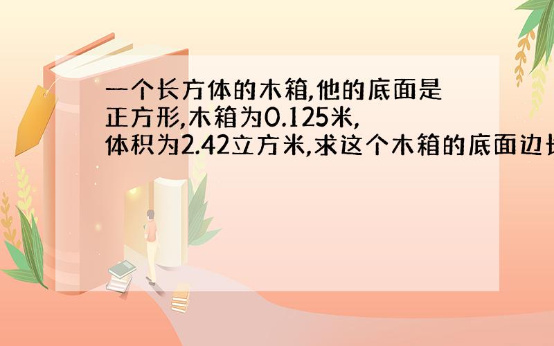 一个长方体的木箱,他的底面是正方形,木箱为0.125米,体积为2.42立方米,求这个木箱的底面边长