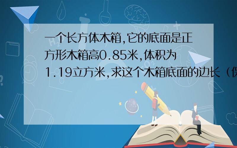 一个长方体木箱,它的底面是正方形木箱高0.85米,体积为1.19立方米,求这个木箱底面的边长（保留2个有效数字）. 大神