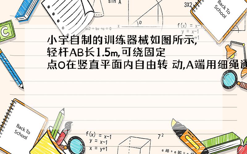 小宇自制的训练器械如图所示,轻杆AB长1.5m,可绕固定点O在竖直平面内自由转 动,A端用细绳通过滑轮悬挂着