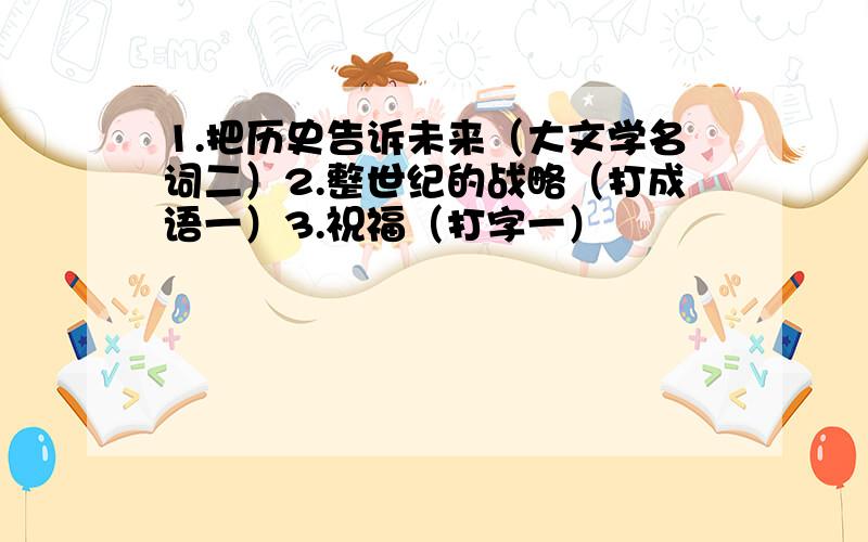 1.把历史告诉未来（大文学名词二）2.整世纪的战略（打成语一）3.祝福（打字一）