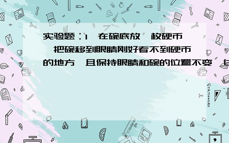 实验题：1、在碗底放一枚硬币,把碗移到眼睛刚好看不到硬币的地方,且保持眼睛和碗的位置不变,往碗中注水.（1）观察到的现象