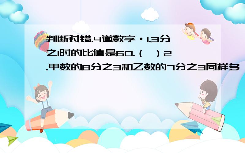 判断对错.4道数字·1.3分之1时的比值是60.（ ）2.甲数的8分之3和乙数的7分之3同样多,甲数大于乙数（甲、乙两数