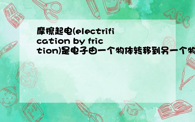 摩擦起电(electrification by friction)是电子由一个物体转移到另一个物体的结果,使两个物体带上