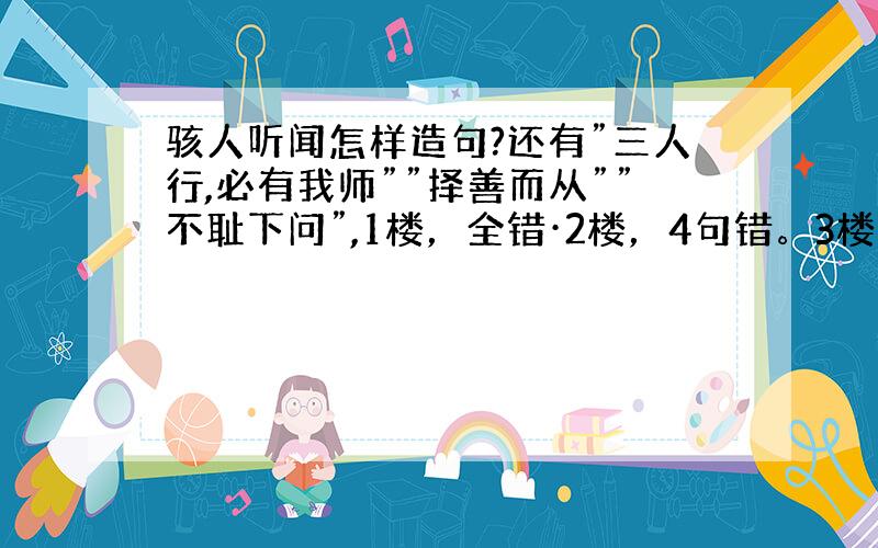 骇人听闻怎样造句?还有”三人行,必有我师””择善而从””不耻下问”,1楼，全错·2楼，4句错。3楼·····4楼，第三句