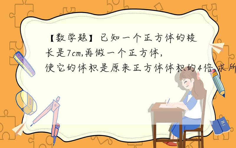 【数学题】已知一个正方体的棱长是7cm,再做一个正方体,使它的体积是原来正方体体积的4倍,求所做正方体的棱