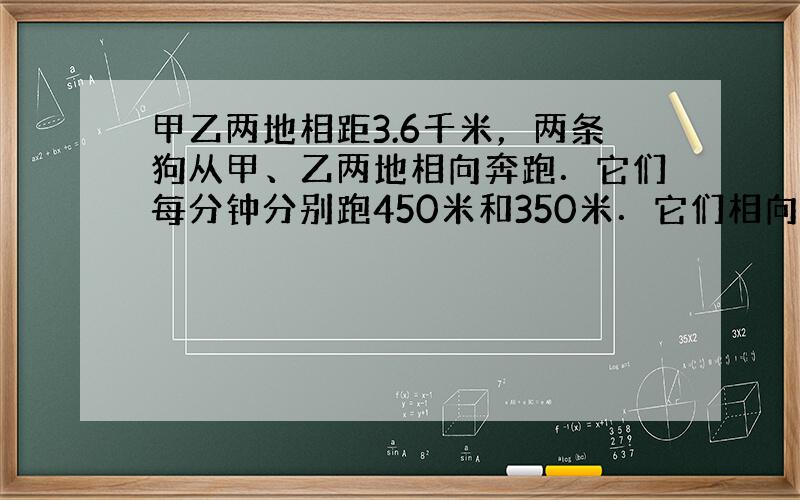 甲乙两地相距3.6千米，两条狗从甲、乙两地相向奔跑．它们每分钟分别跑450米和350米．它们相向跑1分钟后，同时调头背向