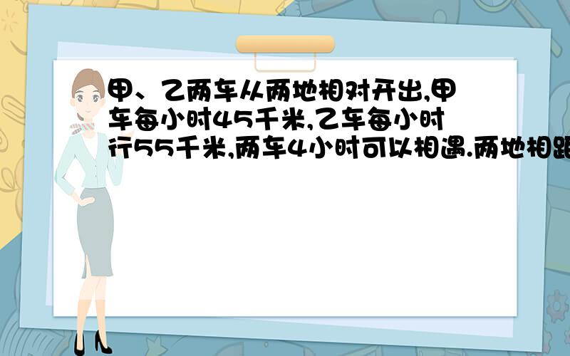 甲、乙两车从两地相对开出,甲车每小时45千米,乙车每小时行55千米,两车4小时可以相遇.两地相距多少千米?