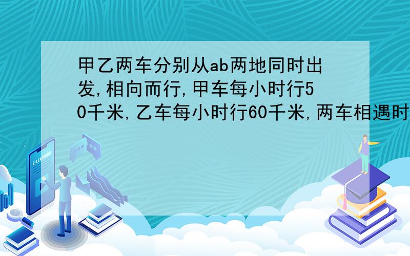 甲乙两车分别从ab两地同时出发,相向而行,甲车每小时行50千米,乙车每小时行60千米,两车相遇时,甲车比乙车 少行50千